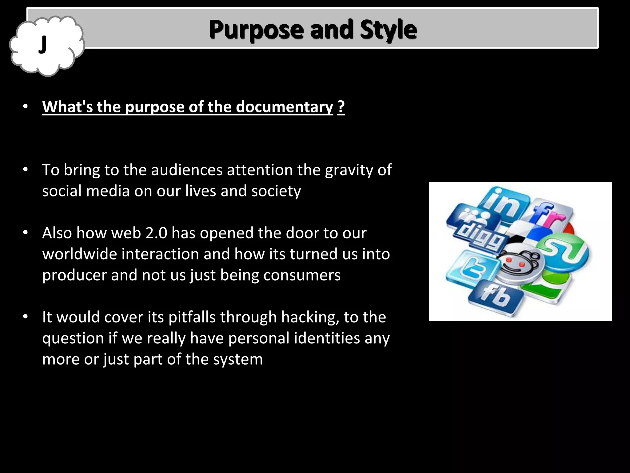 Purpose and Style
  J

• What's the purpose of the documentary ?


• To bring to the audiences attention the gravity of
  social media on our lives and society

• Also how web 2.0 has opened the door to our
  worldwide interaction and how its turned us into
  producer and not us just being consumers

• It would cover its pitfalls through hacking, to the
  question if we really have personal identities any
  more or just part of the system
 