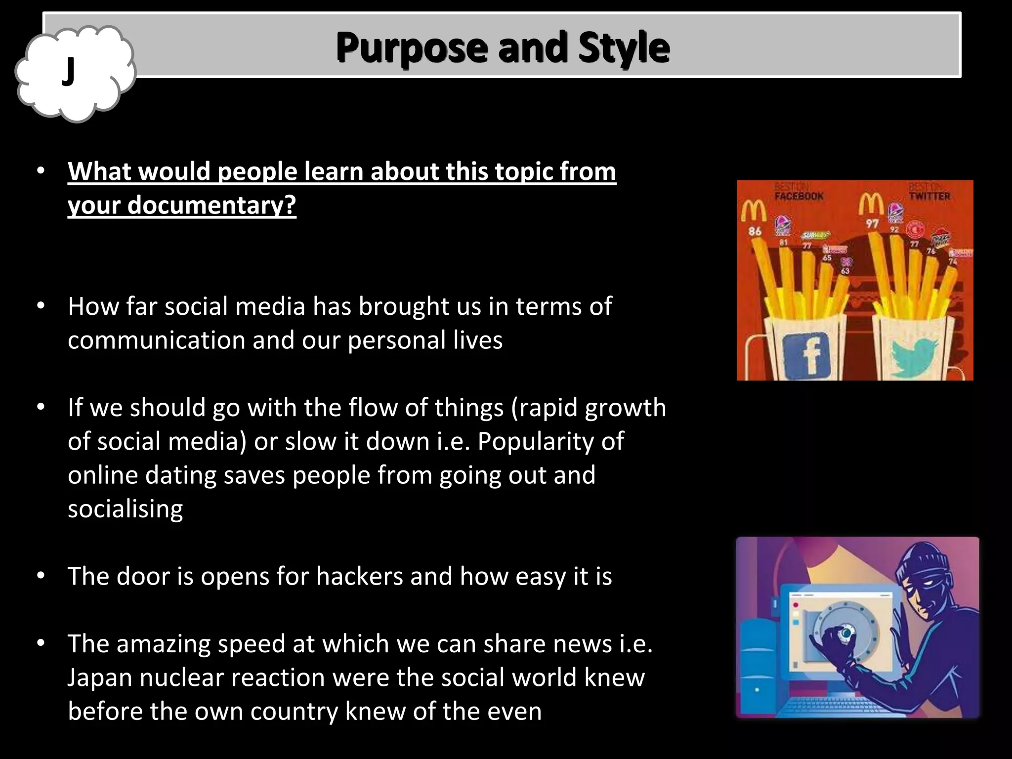 Purpose and Style
  J

• What would people learn about this topic from
  your documentary?


• How far social media has brought us in terms of
  communication and our personal lives

• If we should go with the flow of things (rapid growth
  of social media) or slow it down i.e. Popularity of
  online dating saves people from going out and
  socialising

• The door is opens for hackers and how easy it is

• The amazing speed at which we can share news i.e.
  Japan nuclear reaction were the social world knew
  before the own country knew of the even
 