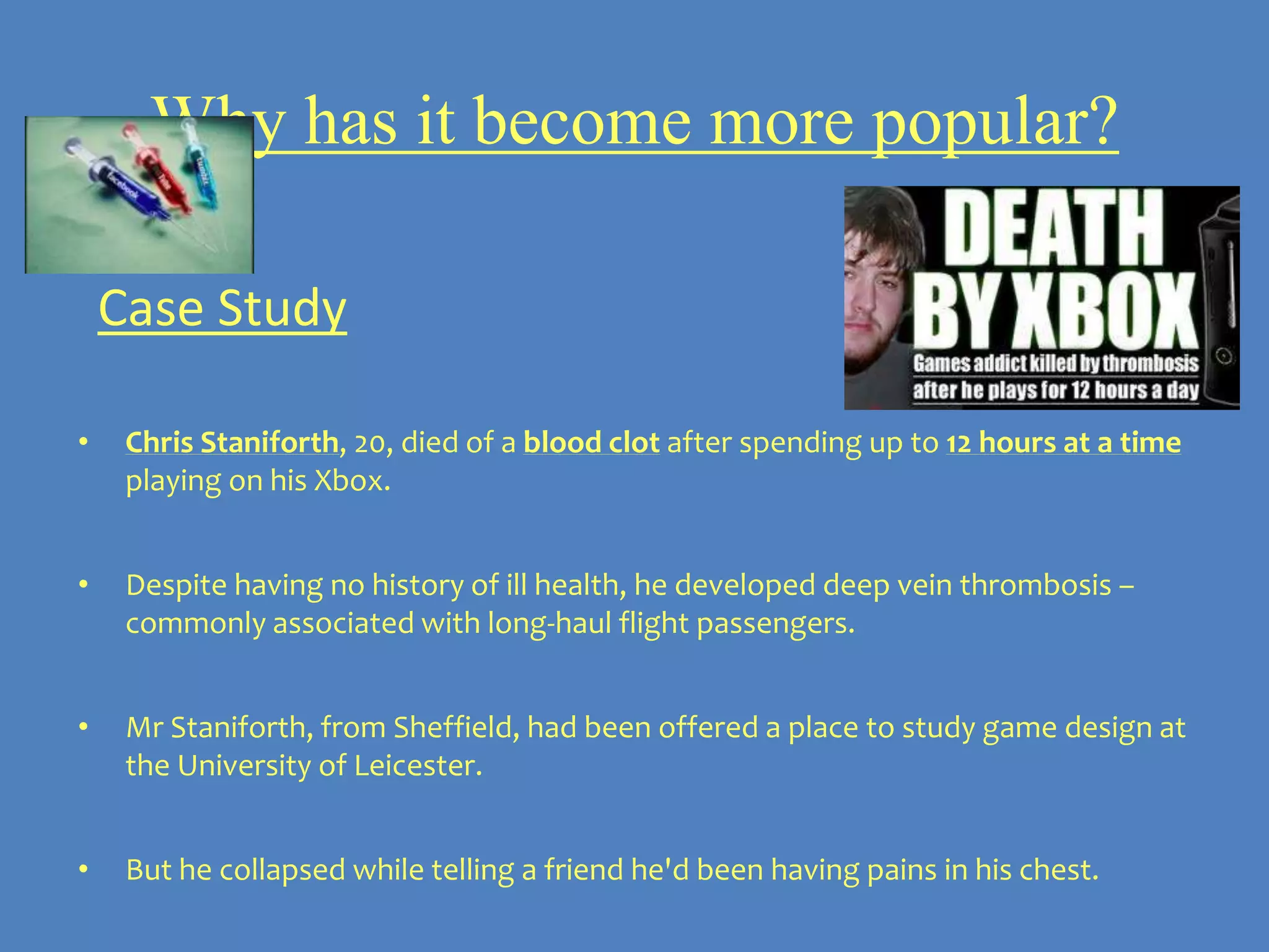 Why has it become more popular?

    Case Study

•    Chris Staniforth, 20, died of a blood clot after spending up to 12 hours at a time
     playing on his Xbox.


•    Despite having no history of ill health, he developed deep vein thrombosis –
     commonly associated with long-haul flight passengers.


•    Mr Staniforth, from Sheffield, had been offered a place to study game design at
     the University of Leicester.


•    But he collapsed while telling a friend he'd been having pains in his chest.
 