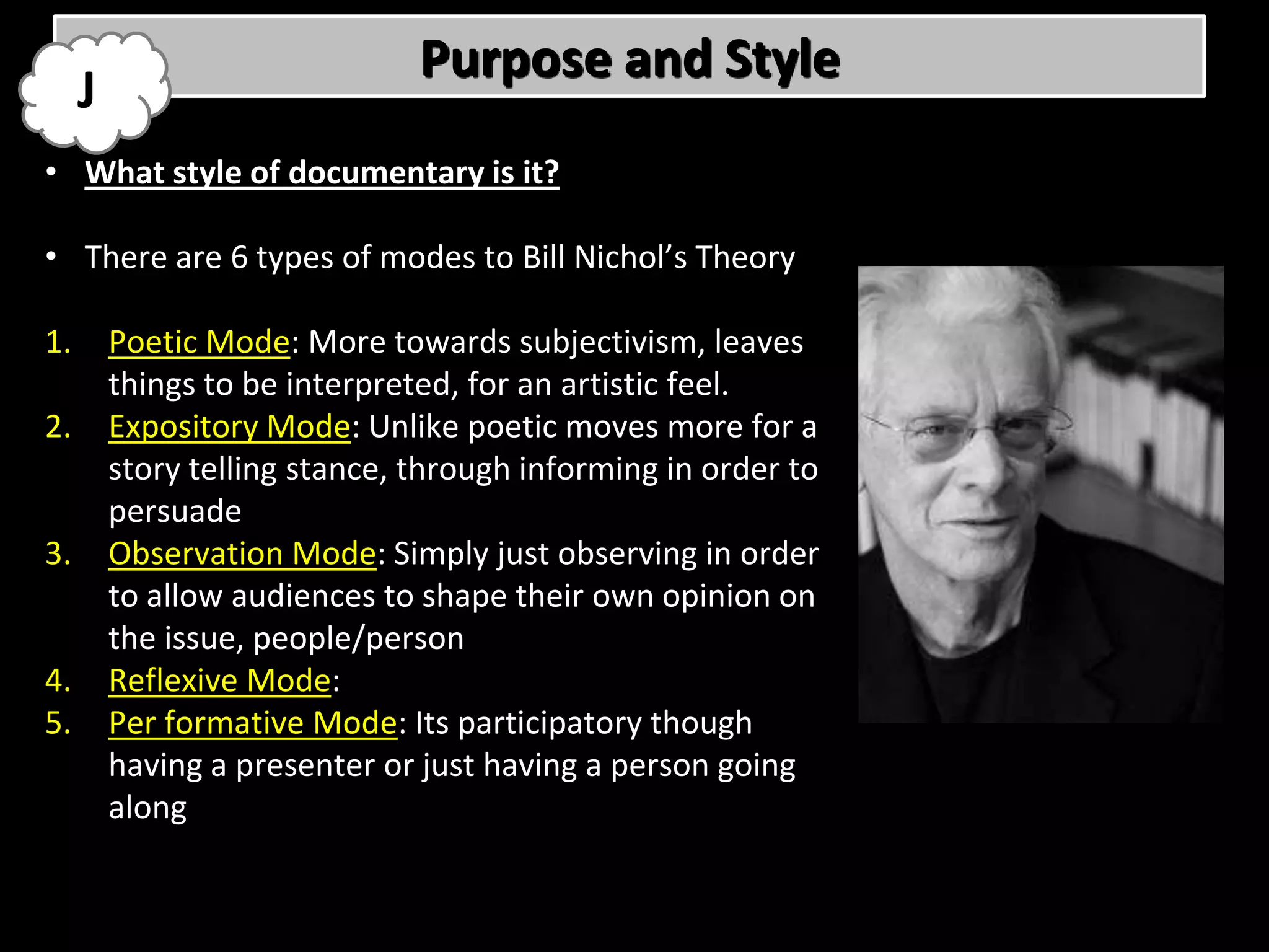 Purpose and Style
     J
• What style of documentary is it?

• There are 6 types of modes to Bill Nichol’s Theory

1.       Poetic Mode: More towards subjectivism, leaves
         things to be interpreted, for an artistic feel.
2.       Expository Mode: Unlike poetic moves more for a
         story telling stance, through informing in order to
         persuade
3.       Observation Mode: Simply just observing in order
         to allow audiences to shape their own opinion on
         the issue, people/person
4.       Reflexive Mode:
5.       Per formative Mode: Its participatory though
         having a presenter or just having a person going
         along
 