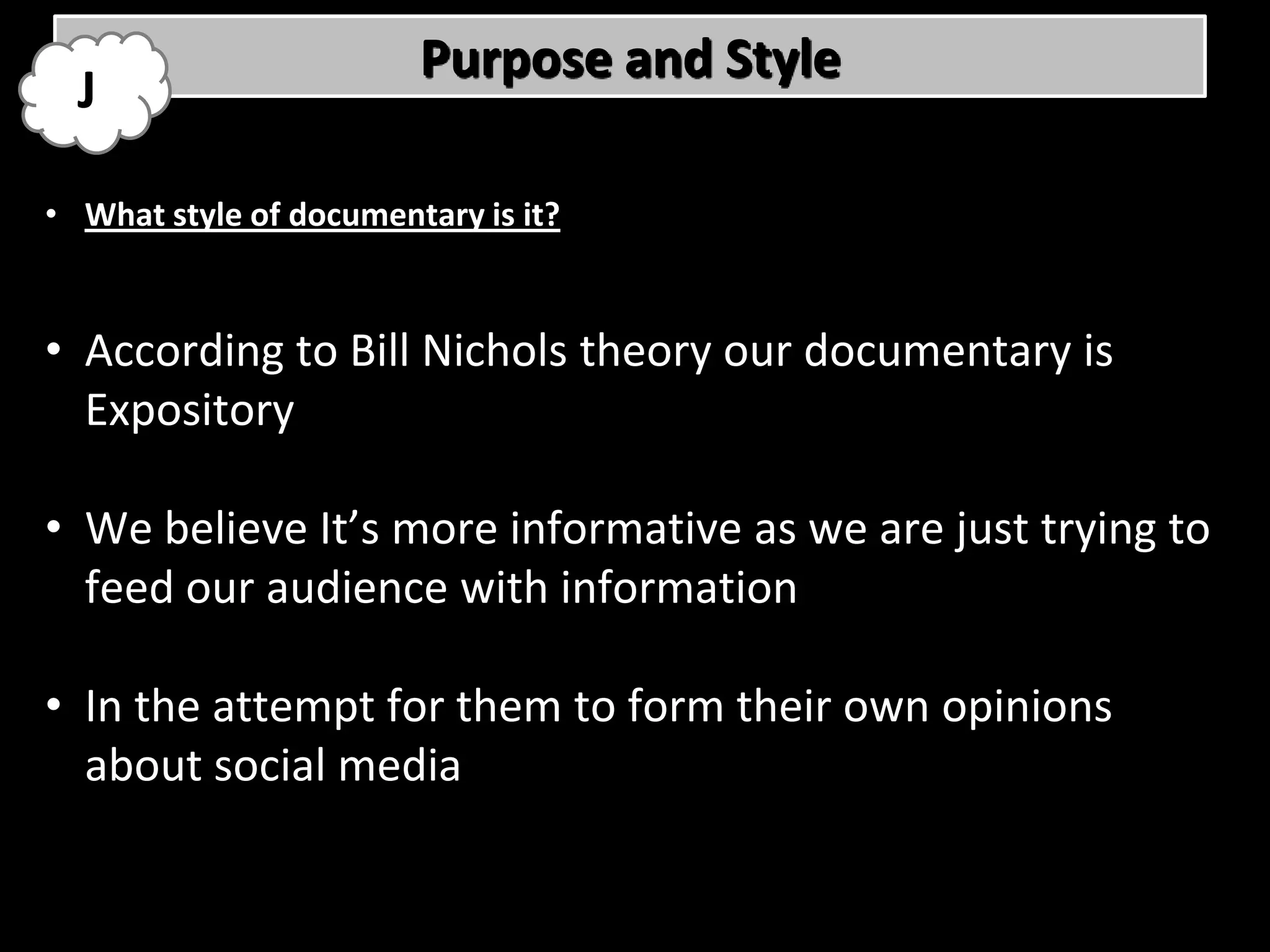 Purpose and Style
  J

• What style of documentary is it?


• According to Bill Nichols theory our documentary is
  Expository

• We believe It’s more informative as we are just trying to
  feed our audience with information

• In the attempt for them to form their own opinions
  about social media
 