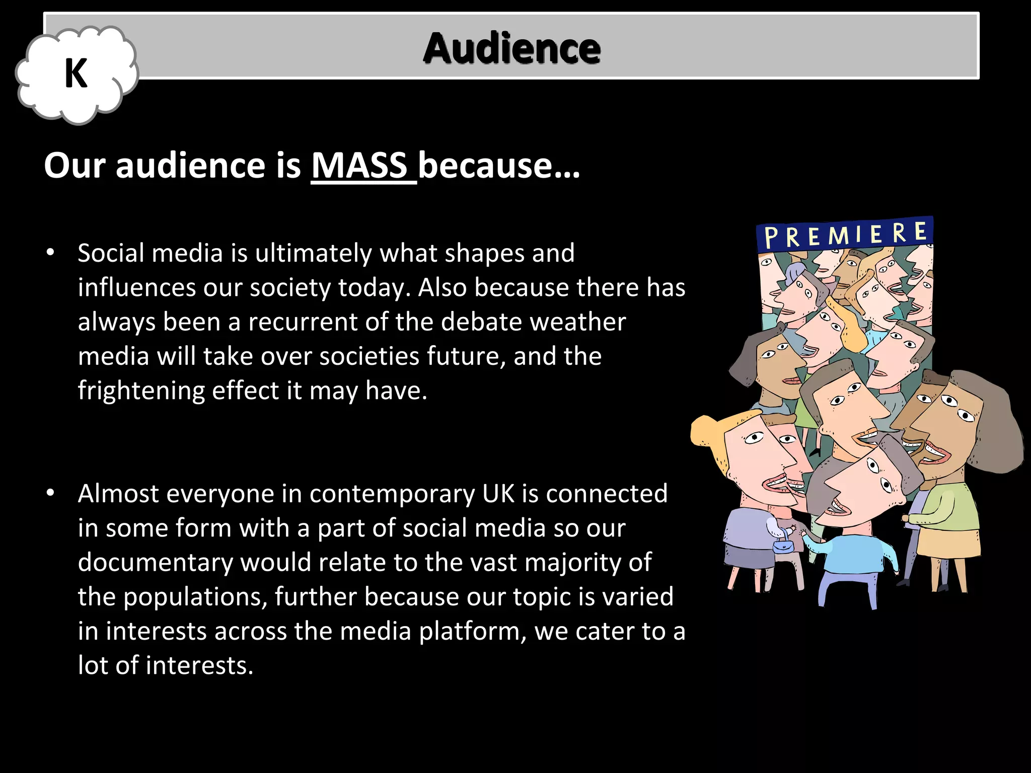 Audience
 K
Our audience is MASS because…

• Social media is ultimately what shapes and
  influences our society today. Also because there has
  always been a recurrent of the debate weather
  media will take over societies future, and the
  frightening effect it may have.


• Almost everyone in contemporary UK is connected
  in some form with a part of social media so our
  documentary would relate to the vast majority of
  the populations, further because our topic is varied
  in interests across the media platform, we cater to a
  lot of interests.
 