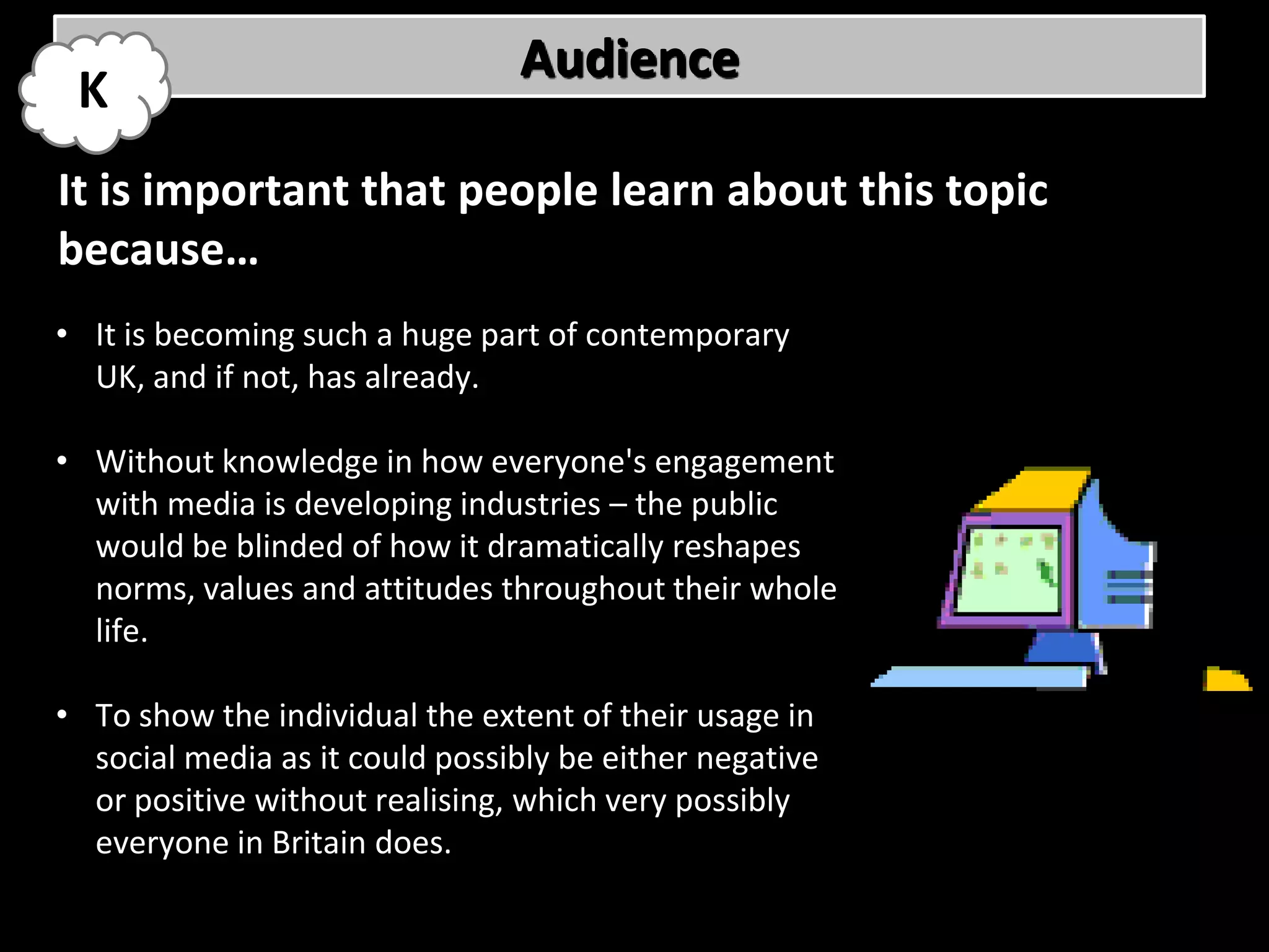 Audience
 K
It is important that people learn about this topic
because…
• It is becoming such a huge part of contemporary
  UK, and if not, has already.

• Without knowledge in how everyone's engagement
  with media is developing industries – the public
  would be blinded of how it dramatically reshapes
  norms, values and attitudes throughout their whole
  life.

• To show the individual the extent of their usage in
  social media as it could possibly be either negative
  or positive without realising, which very possibly
  everyone in Britain does.
 