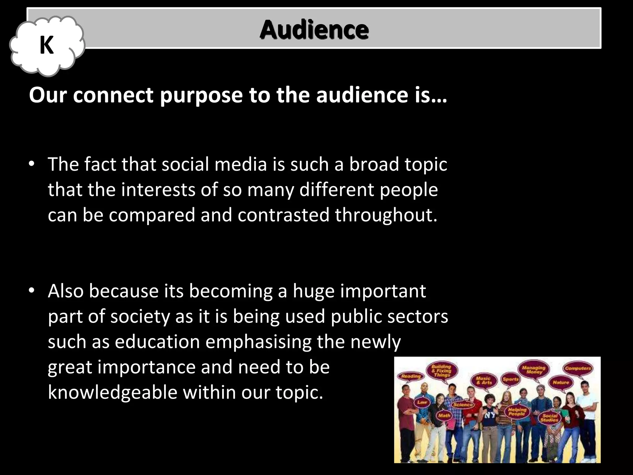 Audience
 K
Our connect purpose to the audience is…

• The fact that social media is such a broad topic
  that the interests of so many different people
  can be compared and contrasted throughout.


• Also because its becoming a huge important
  part of society as it is being used public sectors
  such as education emphasising the newly
  great importance and need to be
  knowledgeable within our topic.
 