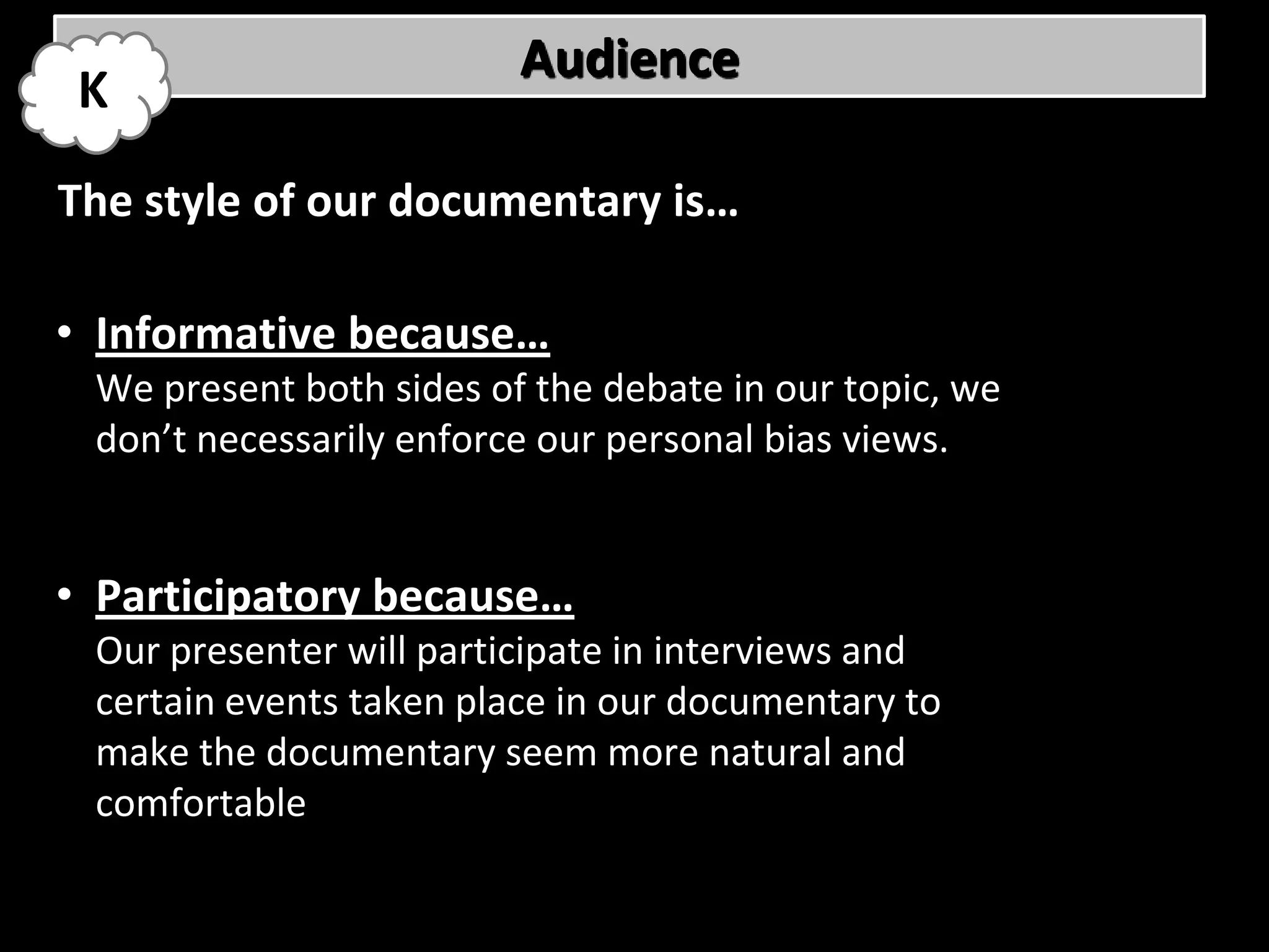 Audience
 K
The style of our documentary is…

• Informative because…
 We present both sides of the debate in our topic, we
 don’t necessarily enforce our personal bias views.


• Participatory because…
 Our presenter will participate in interviews and
 certain events taken place in our documentary to
 make the documentary seem more natural and
 comfortable
 