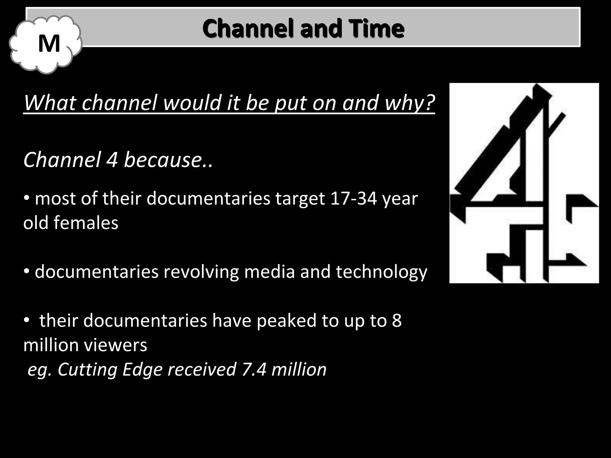 Channel and Time
 M

What channel would it be put on and why?

Channel 4 because..
• most of their documentaries target 17-34 year
old females

• documentaries revolving media and technology

• their documentaries have peaked to up to 8
million viewers
 eg. Cutting Edge received 7.4 million
 