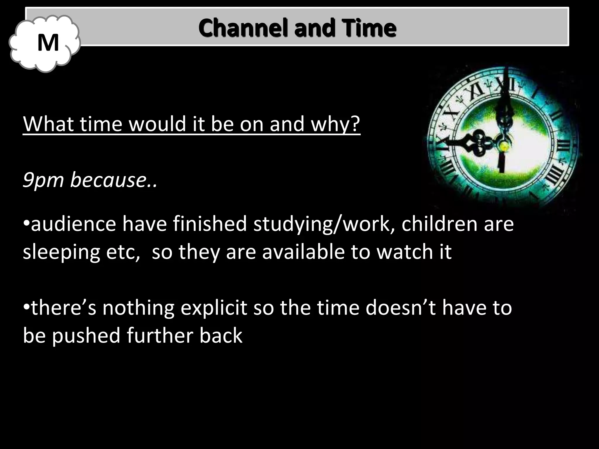 Channel and Time
 M


What time would it be on and why?

9pm because..
•audience have finished studying/work, children are
sleeping etc, so they are available to watch it

•there’s nothing explicit so the time doesn’t have to
be pushed further back
 