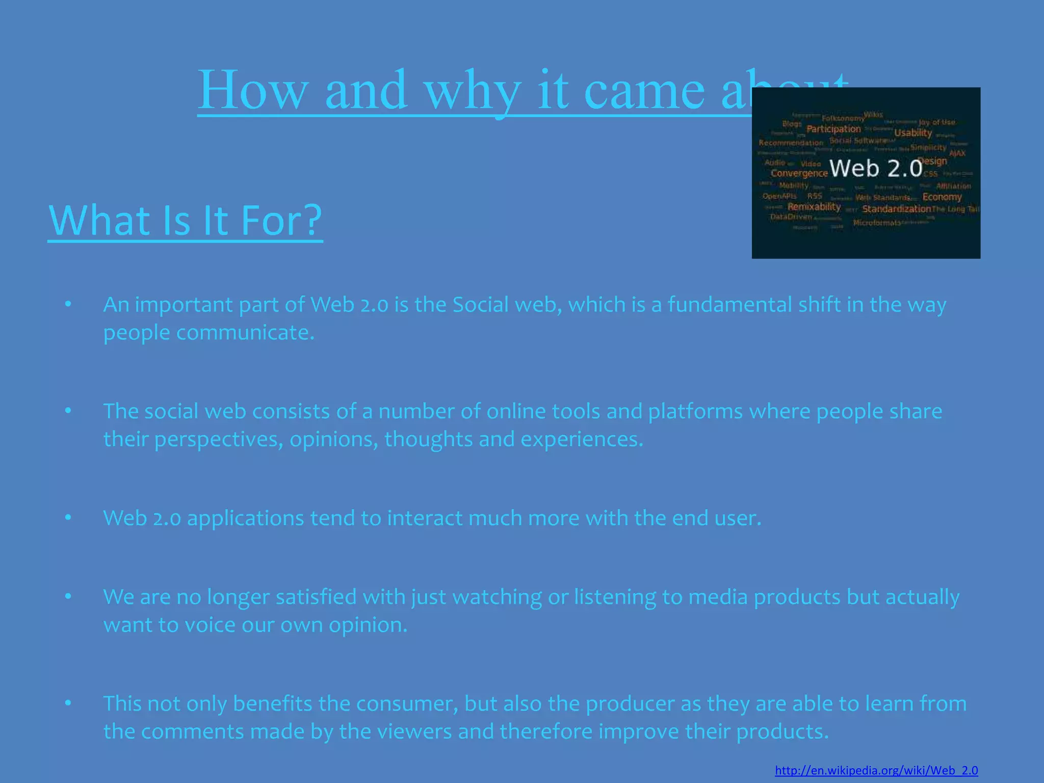 How and why it came about

What Is It For?
•   An important part of Web 2.0 is the Social web, which is a fundamental shift in the way
    people communicate.


•   The social web consists of a number of online tools and platforms where people share
    their perspectives, opinions, thoughts and experiences.


•   Web 2.0 applications tend to interact much more with the end user.


•   We are no longer satisfied with just watching or listening to media products but actually
    want to voice our own opinion.


•   This not only benefits the consumer, but also the producer as they are able to learn from
    the comments made by the viewers and therefore improve their products.
                                                                         http://en.wikipedia.org/wiki/Web_2.0
 