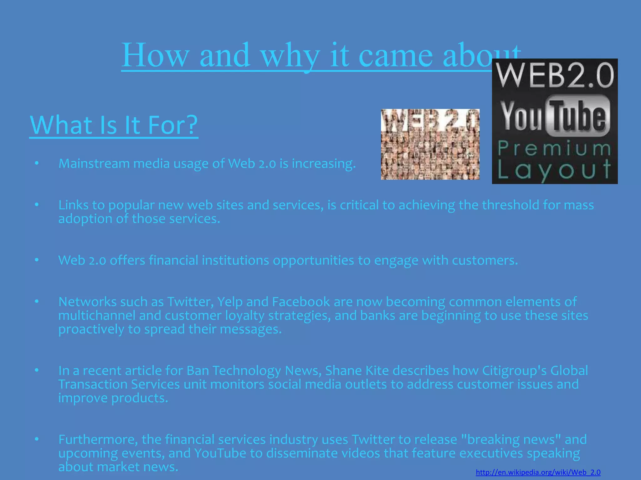 How and why it came about
What Is It For?
•   Mainstream media usage of Web 2.0 is increasing.

•   Links to popular new web sites and services, is critical to achieving the threshold for mass
    adoption of those services.

•   Web 2.0 offers financial institutions opportunities to engage with customers.

•   Networks such as Twitter, Yelp and Facebook are now becoming common elements of
    multichannel and customer loyalty strategies, and banks are beginning to use these sites
    proactively to spread their messages.

•   In a recent article for Ban Technology News, Shane Kite describes how Citigroup's Global
    Transaction Services unit monitors social media outlets to address customer issues and
    improve products.

•   Furthermore, the financial services industry uses Twitter to release "breaking news" and
    upcoming events, and YouTube to disseminate videos that feature executives speaking
    about market news.                                                     http://en.wikipedia.org/wiki/Web_2.0
 