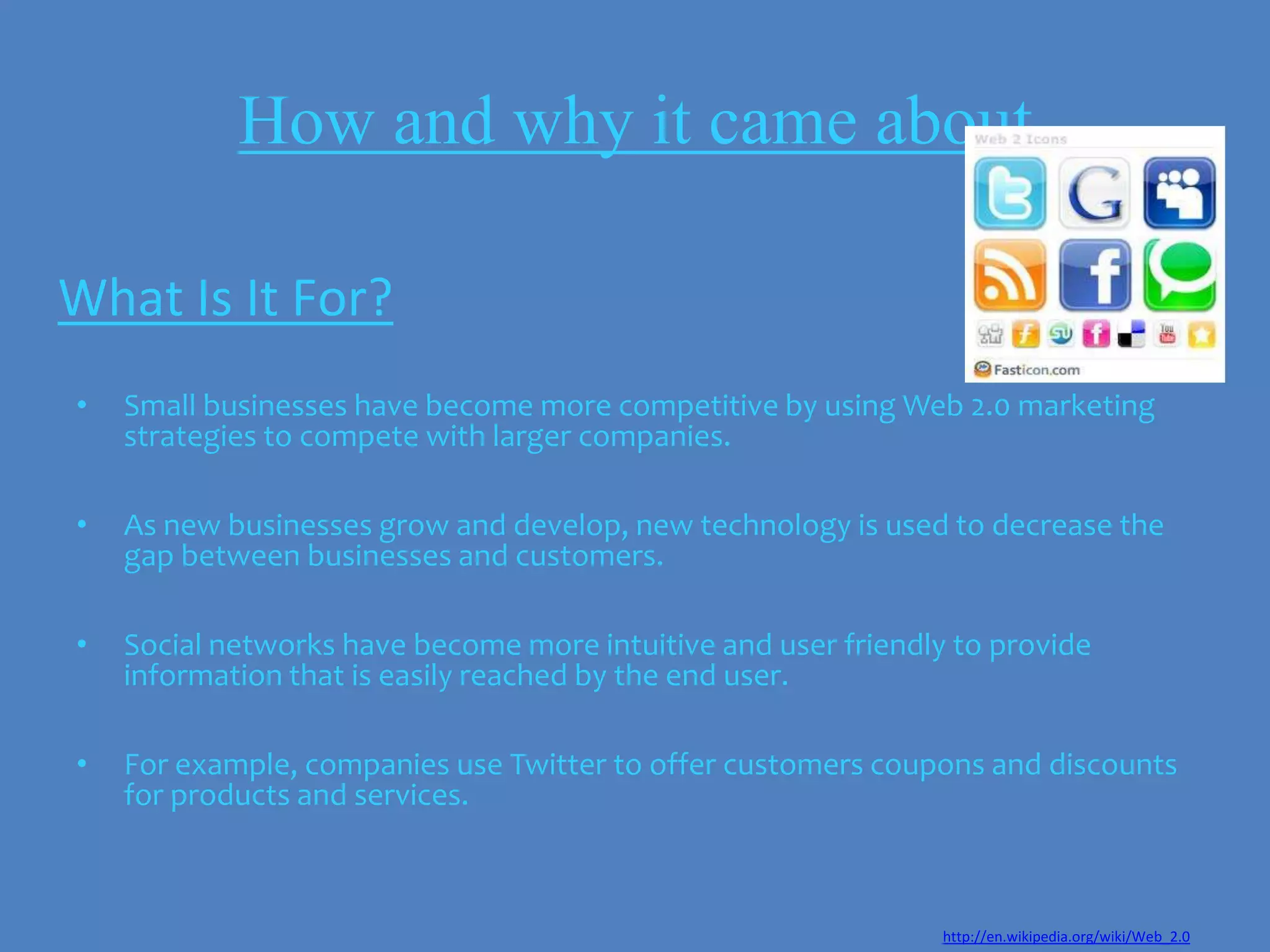 How and why it came about

What Is It For?
•   Small businesses have become more competitive by using Web 2.0 marketing
    strategies to compete with larger companies.

•   As new businesses grow and develop, new technology is used to decrease the
    gap between businesses and customers.

•   Social networks have become more intuitive and user friendly to provide
    information that is easily reached by the end user.

•   For example, companies use Twitter to offer customers coupons and discounts
    for products and services.



                                                                http://en.wikipedia.org/wiki/Web_2.0
 