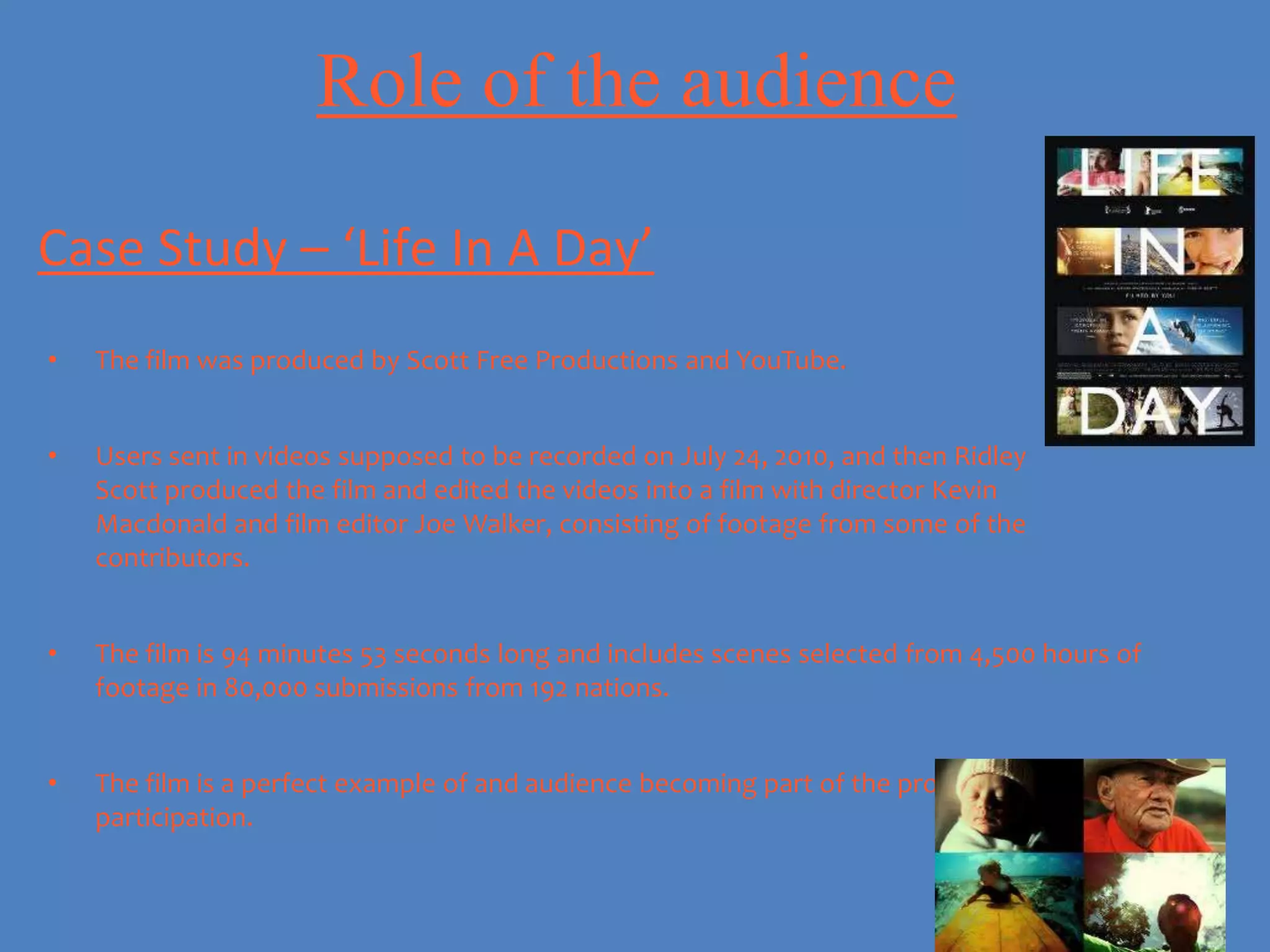 Role of the audience

Case Study – ‘Life In A Day’
•   The film was produced by Scott Free Productions and YouTube.


•   Users sent in videos supposed to be recorded on July 24, 2010, and then Ridley
    Scott produced the film and edited the videos into a film with director Kevin
    Macdonald and film editor Joe Walker, consisting of footage from some of the
    contributors.


•   The film is 94 minutes 53 seconds long and includes scenes selected from 4,500 hours of
    footage in 80,000 submissions from 192 nations.


•   The film is a perfect example of and audience becoming part of the product and audience
    participation.
 