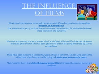 thE influEncE
                   of films
  Movies and television are very much part of our daily life and so they have a tremendous
                                   influence on our behaviour.
 The reason is that we try to associate with what we see and search for similarities between
                                 these characters and ourselves.



We come across many stories in movies which are influenced by real life situations. However,
   the latest phenomenon that has been observed is that of life being influenced by Movies
                                       or television.


There have been incidents in the last few years, of kids in some U.S. schools who opened fire
         within their school campus, while trying to imitate some action movie stunts.

Also, research shows that violent behaviour among kids is increasing because of movies and
                                          television.
 