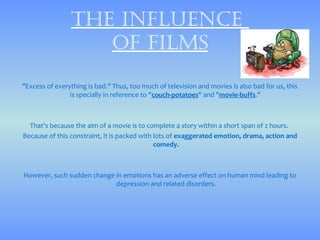 thE influEncE
                   of films

"Excess of everything is bad." Thus, too much of television and movies is also bad for us, this
                is specially in reference to "couch-potatoes" and "movie-buffs."



  That's because the aim of a movie is to complete a story within a short span of 2 hours.
Because of this constraint, it is packed with lots of exaggerated emotion, drama, action and
                                              comedy.



However, such sudden change in emotions has an adverse effect on human mind leading to
                            depression and related disorders.
 