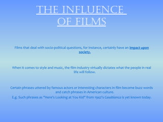 thE influEncE
                    of films

  Films that deal with socio-political questions, for instance, certainly have an impact upon
                                              society.



 When it comes to style and music, the film industry virtually dictates what the people in real
                                          life will follow.



Certain phrases uttered by famous actors or interesting characters in film become buzz words
                              and catch phrases in American culture.
 E.g. Such phrases as "Here's Looking at You Kid" from 1942's Casablanca is yet known today.
 
