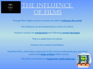 thE influEncE
                 of films
     Through films higher powers in society are able to influence the world.

              This influence can be interpreted as a form of control.

       People in society are manipulated into following certain ideologies.

                         This is a subtle form of control.

                        However it is control nonetheless.

Therefore films, which play a major part in the current media landscape, are a tool
                      used to the shape of ideas within society.
              Thus films contribute to a hegemonic media landscape.
 