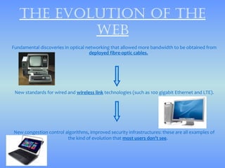 thE Evolution of thE
           wEb
Fundamental discoveries in optical networking that allowed more bandwidth to be obtained from
                                    deployed fibre-optic cables.




 New standards for wired and wireless link technologies (such as 100 gigabit Ethernet and LTE).




New congestion control algorithms, improved security infrastructures: these are all examples of
                        the kind of evolution that most users don’t see.
 