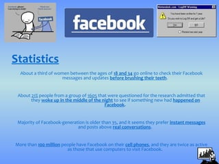Statistics
  About a third of women between the ages of 18 and 34 go online to check their Facebook
                      messages and updates before brushing their teeth.


 About 21% people from a group of 1605 that were questioned for the research admitted that
       they woke up in the middle of the night to see if something new had happened on
                                          Facebook.


 Majority of Facebook-generation is older than 35, and it seems they prefer instant messages
                             and posts above real conversations.


More than 100 million people have Facebook on their cell phones, and they are twice as active
                        as those that use computers to visit Facebook.
 