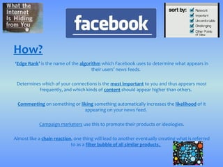 How?
‘Edge Rank’ is the name of the algorithm which Facebook uses to determine what appears in
                                     their users’ news feeds.

 Determines which of your connections is the most important to you and thus appears most
          frequently, and which kinds of content should appear higher than others.

 Commenting on something or liking something automatically increases the likelihood of it
                              appearing on your news feed.

            Campaign marketers use this to promote their products or ideologies.

Almost like a chain reaction, one thing will lead to another eventually creating what is referred
                            to as a filter bubble of all similar products.
 