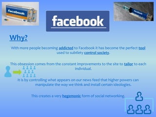 Why?
With more people becoming addicted to Facebook it has become the perfect tool
                        used to subtlety control society.

This obsession comes from the constant improvements to the site to tailor to each
                                     individual.

    It is by controlling what appears on our news feed that higher powers can
                manipulate the way we think and install certain ideologies.

            This creates a very hegemonic form of social networking.
 