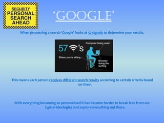 ‘googlE’
     When processing a search ‘Google’ looks at 57 signals to determine your results.




This means each person receives different search results according to certain criteria based
                                          on them.




 With everything becoming so personalised it has become harder to break free from our
                    typical ideologies and explore everything out there.
 