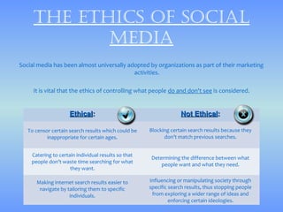 thE Ethics of sociAl
            mEdiA
Social media has been almost universally adopted by organizations as part of their marketing
                                           activities.

     It is vital that the ethics of controlling what people do and don't see is considered.


                     Ethical:                                     Not Ethical:

   To censor certain search results which could be   Blocking certain search results because they
           inappropriate for certain ages.                 don’t match previous searches.


    Catering to certain individual results so that
                                                      Determining the difference between what
    people don’t waste time searching for what
                                                          people want and what they need.
                     they want.

      Making internet search results easier to       Influencing or manipulating society through
       navigate by tailoring them to specific        specific search results, thus stopping people
                    individuals.                      from exploring a wider range of ideas and
                                                              enforcing certain ideologies.
 