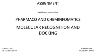 ASSIGNMENT
PAPER CODE: DBI-CC-105B
PHARMACO AND CHEMINFOMATICS
MOLECULAR RECOGNITION AND
DOCKING
SUBMITTED TO: SUBMITTED BY:
DR. SUSHIL KASHAW RAJENDRA K RAWAT
 
