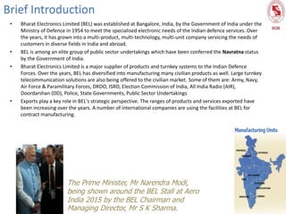 • Bharat Electronics Limited (BEL) was established at Bangalore, India, by the Government of India under the
Ministry of Defence in 1954 to meet the specialised electronic needs of the Indian defence services. Over
the years, it has grown into a multi-product, multi-technology, multi-unit company servicing the needs of
customers in diverse fields in India and abroad.
• BEL is among an elite group of public sector undertakings which have been conferred the Navratna status
by the Government of India.
• Bharat Electronics Limited is a major supplier of products and turnkey systems to the Indian Defence
Forces. Over the years, BEL has diversified into manufacturing many civilian products as well. Large turnkey
telecommunication solutions are also being offered to the civilian market. Some of them are: Army, Navy,
Air Force & Paramilitary Forces, DRDO, ISRO, Election Commission of India, All India Radio (AIR),
Doordarshan (DD), Police, State Governments, Public Sector Undertakings
• Exports play a key role in BEL's strategic perspective. The ranges of products and services exported have
been increasing over the years. A number of international companies are using the facilities at BEL for
contract manufacturing.
Brief Introduction
The Prime Minister, Mr Narendra Modi,
being shown around the BEL Stall at Aero
India 2015 by the BEL Chairman and
Managing Director, Mr S K Sharma.
 