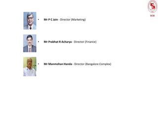 • Mr P C Jain - Director (Marketing)
• Mr Prabhat R Acharya - Director (Finance)
• Mr Manmohan Handa - Director (Bangalore Complex)
 