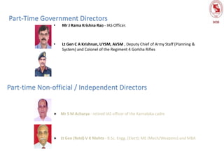 • Mr J Rama Krishna Rao - IAS Officer.
• Lt Gen C A Krishnan, UYSM, AVSM , Deputy Chief of Army Staff (Planning &
System) and Colonel of the Regiment 4 Gorkha Rifles
Part-Time Government Directors
Part-time Non-official / Independent Directors
 Mr S M Acharya - retired IAS officer of the Karnataka cadre
 Lt Gen (Retd) V K Mehta - B.Sc. Engg. (Elect), ME (Mech/Weapons) and MBA
 