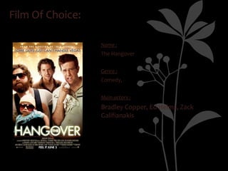 Film Of Choice:

                  Name :
                  The Hangover


                  Genre :
                  Comedy,


                  Main actors :
                  Bradley Copper, Ed Helms, Zack
                  Galifianakis
 