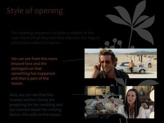 Style of opening

 This opening sequence includes a snippet of the
 main story ( that they lost their friend in Las Vegas)
 which also makes it a teaser.


 We can see from this mans
 bruised face and the
 damaged car that
 something has happened
 and that is part of the
 teaser.

Also, we can see that this
woman and her family are
preparing for her wedding and
are worried about her missing
fiance- this adds to the teaser.
 