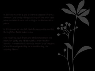 In between credit 4 and 5 there is a scene where a
woman ( the bride to be) is calling all the men that
went with her fiance to Las Vegas for his bachelor
party.

In this scene we can tell that the woman is worried
through her facial expression.

She receives a call from one of the men from the
bachelor party and finds out that they lost her
fiance – from this the audience knows that the plot
of the film will probably be about finding the
missing fiance.
 