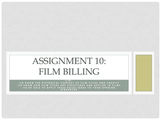 ASSIGNMENT 10:
         FILM BILLING
                             L/O:
 -TO KNOW THE HISTORICAL CONTEXT OF FILM TITLES AND CREDITS
-TO KNOW HOW FILM TITLES ARE STRUCTURES AND APPLIED IN FILMS
   -TO BE ABLE TO APPLY THESE RULES/IDEAS TO YOUR OPENING
                          SEQUENCES
 