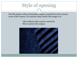 Style of opening
The film begins with an immediate enigma ,created from the extreme
zoom of the camera. It is unclear what exactly this image is of.

               •The audience then want to watch the
               film to answer the enigma.
 