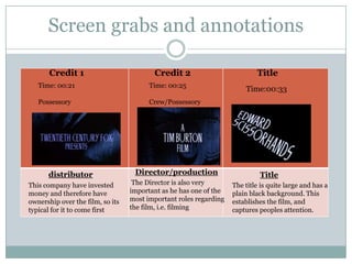 Screen grabs and annotations

       Credit 1                          Credit 2                          Title
   Time: 00:21                          Time: 00:25
                                                                       Time:00:33
   Possessory                           Crew/Possessory




      distributor                  Director/production                      Title
This company have invested         The Director is also very       The title is quite large and has a
money and therefore have          important as he has one of the   plain black background. This
ownership over the film, so its   most important roles regarding   establishes the film, and
typical for it to come first      the film, i.e. filming           captures peoples attention.
 