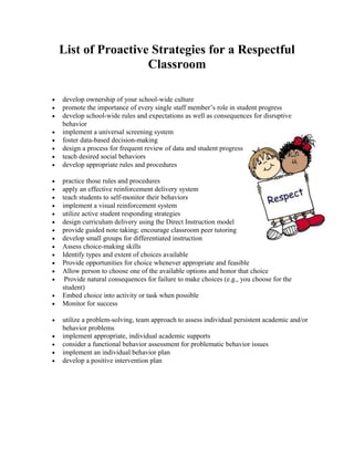 List of Proactive Strategies for a Respectful
                     Classroom

•   develop ownership of your school-wide culture
•   promote the importance of every single staff member’s role in student progress
•   develop school-wide rules and expectations as well as consequences for disruptive
    behavior
•   implement a universal screening system
•   foster data-based decision-making
•   design a process for frequent review of data and student progress
•   teach desired social behaviors
•   develop appropriate rules and procedures

•   practice those rules and procedures
•   apply an effective reinforcement delivery system
•   teach students to self-monitor their behaviors
•   implement a visual reinforcement system
•   utilize active student responding strategies
•   design curriculum delivery using the Direct Instruction model
•   provide guided note taking; encourage classroom peer tutoring
•   develop small groups for differentiated instruction
•   Assess choice-making skills
•   Identify types and extent of choices available
•   Provide opportunities for choice whenever appropriate and feasible
•   Allow person to choose one of the available options and honor that choice
•    Provide natural consequences for failure to make choices (e.g., you choose for the
    student)
•   Embed choice into activity or task when possible
•   Monitor for success

•   utilize a problem-solving, team approach to assess individual persistent academic and/or
    behavior problems
•   implement appropriate, individual academic supports
•   consider a functional behavior assessment for problematic behavior issues
•   implement an individual behavior plan
•   develop a positive intervention plan
 