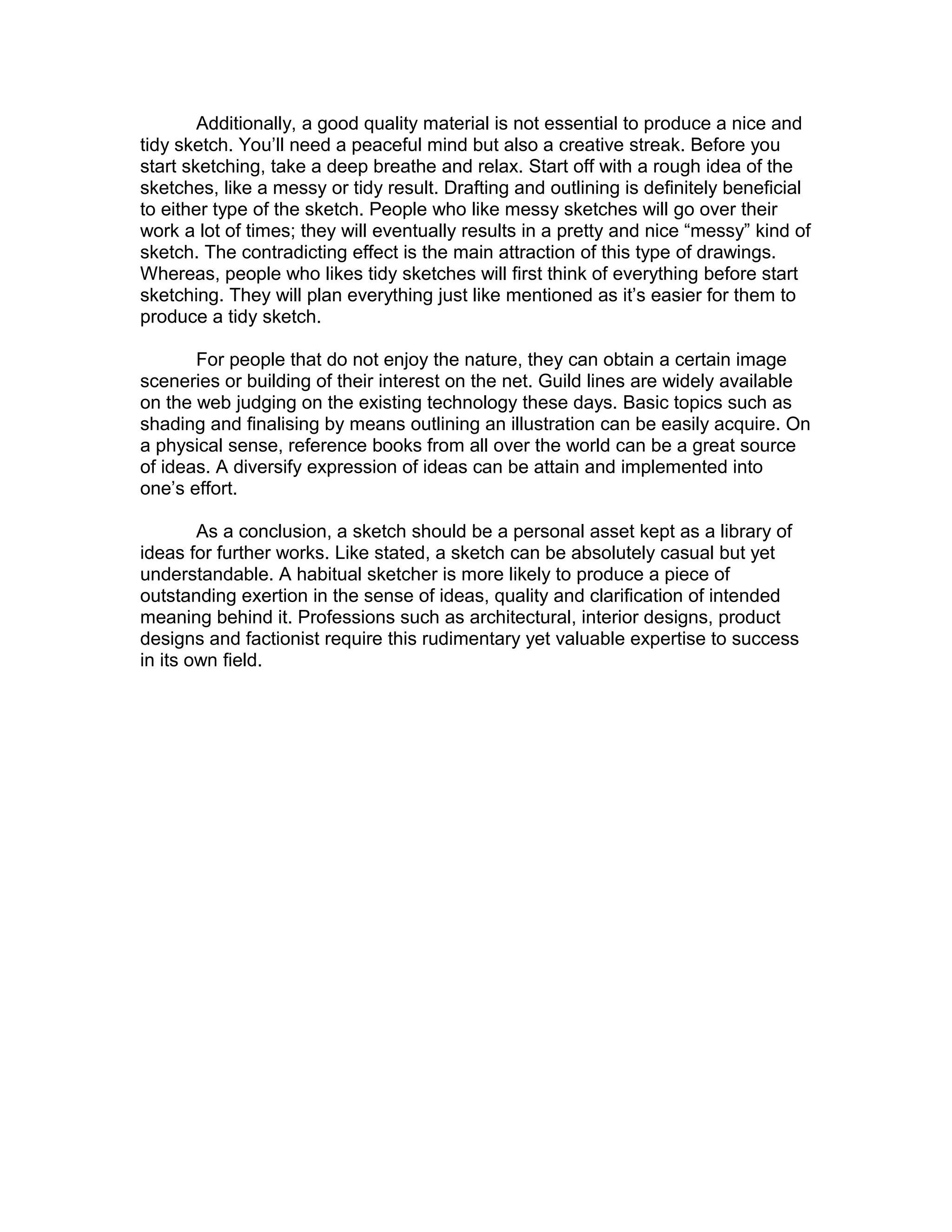 Additionally, a good quality material is not essential to produce a nice and
tidy sketch. You’ll need a peaceful mind but also a creative streak. Before you
start sketching, take a deep breathe and relax. Start off with a rough idea of the
sketches, like a messy or tidy result. Drafting and outlining is definitely beneficial
to either type of the sketch. People who like messy sketches will go over their
work a lot of times; they will eventually results in a pretty and nice “messy” kind of
sketch. The contradicting effect is the main attraction of this type of drawings.
Whereas, people who likes tidy sketches will first think of everything before start
sketching. They will plan everything just like mentioned as it’s easier for them to
produce a tidy sketch.
For people that do not enjoy the nature, they can obtain a certain image
sceneries or building of their interest on the net. Guild lines are widely available
on the web judging on the existing technology these days. Basic topics such as
shading and finalising by means outlining an illustration can be easily acquire. On
a physical sense, reference books from all over the world can be a great source
of ideas. A diversify expression of ideas can be attain and implemented into
one’s effort.
As a conclusion, a sketch should be a personal asset kept as a library of
ideas for further works. Like stated, a sketch can be absolutely casual but yet
understandable. A habitual sketcher is more likely to produce a piece of
outstanding exertion in the sense of ideas, quality and clarification of intended
meaning behind it. Professions such as architectural, interior designs, product
designs and factionist require this rudimentary yet valuable expertise to success
in its own field.
 