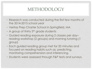 METHODOLOGY 
• Research was conducted during the first few months of 
the 2014-2015 school year 
• Veritas Prep Charter School in Springfield, MA 
• A group of thirty 5th grade students 
• Guided reading exposure during 2 classes per day– 
reading workshop (2 groups) and morning tutoring (1 
group) 
• Each guided reading group met for 20 minutes and 
focused on reading habits such as: predicting, 
monitoring comprehension and inferencing. 
• Students were assessed through F&P tests and surveys. 
 