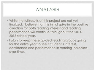 ANALYSIS 
• While the full results of this project are not yet 
finalized, I believe that this initial spike in the positive 
direction for both reading interest and reading 
performance will continue throughout the 2014- 
2015 school year. 
• I plan to keep these guided reading groups going 
for the entire year to see if student’s interest, 
confidence and performance in reading increases 
over time. 
 