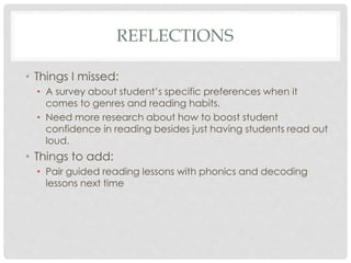 REFLECTIONS 
• Things I missed: 
• A survey about student’s specific preferences when it 
comes to genres and reading habits. 
• Need more research about how to boost student 
confidence in reading besides just having students read out 
loud. 
• Things to add: 
• Pair guided reading lessons with phonics and decoding 
lessons next time 
