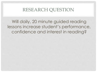 RESEARCH QUESTION 
Will daily, 20 minute guided reading 
lessons increase student’s performance, 
confidence and interest in reading? 
 