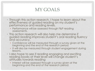 MY GOALS 
• Through this action research, I hope to learn about the 
effectiveness of guided reading on my student’s 
performance and reading levels. 
• Performance will be assessed through F&P reading 
assessments. 
• This action research will also help me determine if 
guided reading improves student’s oral reading fluency 
and accuracy. 
• Confidence will be measured through a survey given at the 
beginning and the end of the research period. 
• It will also be measured through student engagement during 
lessons. 
• I also hope to see if reading engaging and exciting 
reading books at their level will change student’s 
attitudes towards reading 
• Interest will be assessed through a survey given at the 
beginning and the end of the research period. 
 