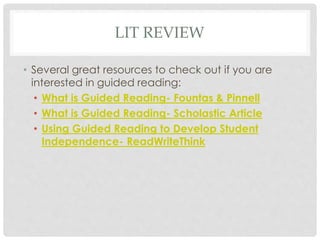 LIT REVIEW 
• Several great resources to check out if you are 
interested in guided reading: 
• What is Guided Reading- Fountas & Pinnell 
• What is Guided Reading- Scholastic Article 
• Using Guided Reading to Develop Student 
Independence- ReadWriteThink 
 