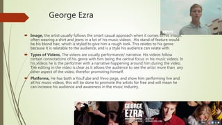 George Ezra
 Image, the artist usually follows the smart casual approach when it comes to his image,
often wearing a shirt and jeans in a lot of his music videos. His stand of feature would
be his blond hair, which is styled to give him a rough look. This relates to his genre
because it is relatable to the audience, and is a style his audience can relate with.
 Types of Videos, The videos are usually performance/ narrative. His videos follow
certain connotations of his genre with him being the central focus in his music videos. In
his videos he is the performer with a narrative happening around him during the video.
The editing in the video is clear as it allows the audience to see the artist more than any
other aspect of the video, therefor promoting himself.
 Platforms, He has both a YouTube and Vevo page, and show him performing live and
all his music videos, this will be done to promote the artists for free and will mean he
can increase his audience and awareness in the music industry.
 