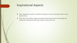 Inspirational Aspects
 Their appearance and it is suited to the genre of music and gives them a very
distinct look.
 They way a lot of their videos are performance base however they keep the
audiences entertained with their range of shots and cuts.
 