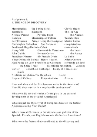 Assignment 1:
1. THE AGE OF DISCOVERY
Mesoamerica the Bering Strait Clovis blades
mammoth mastodon The Ice Age
Archaic Period Poverty Point the Anasazi
Cahokia Mississippian Culture Tenochtitlan
Leif Eriksson Prince Henry the Navigator Martin Luther
Christopher Columbus San Salvador conquistadores
Ferdinand MagellanJohn Cabot encomienda
Henry VIII Giovanni da Verrazano the Incas
John Calvin Hernan Cortes the Aztecs
Francisco Pizarro Sir Francis Drake La Salle
Vasco Nunez de Balboa Henry Hudson Adena Culture
Juan Ponce de Leon Francisco de Coronado Hernando de Soto
the Spice Trade Paleolithic revolution Jacques
Cartier Columbian Exchange Treaty of Tordesillas
maize
Neolithic revolution The Hohokam Brazil
Hopewell Culture Requerimiento Aztalan
How and when did the first humans arrive in the Americas?
How did they survive in a very hostile environment?
What role did the cultivation of corn play in the cultural
development of the original Americans?
What impact did the arrival of Europeans have on the Native
Americans in the New World?
Where there differences in the attitudes and policies of the
Spanish, French, and English towards the Native Americans?
What were the factors that contributed to the discovery and
 