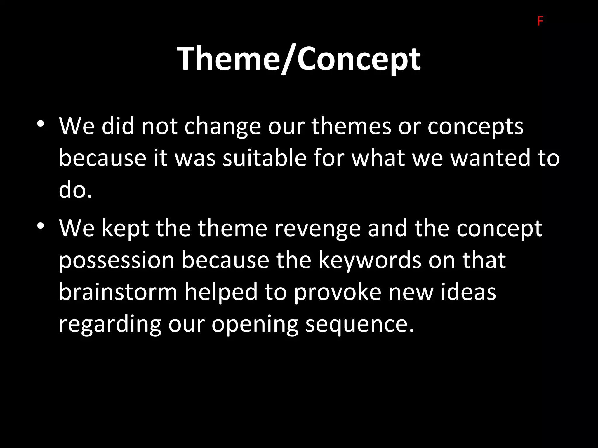 F

            Theme/Concept
• We did not change our themes or concepts
  because it was suitable for what we wanted to
  do.
• We kept the theme revenge and the concept
  possession because the keywords on that
  brainstorm helped to provoke new ideas
  regarding our opening sequence.
 