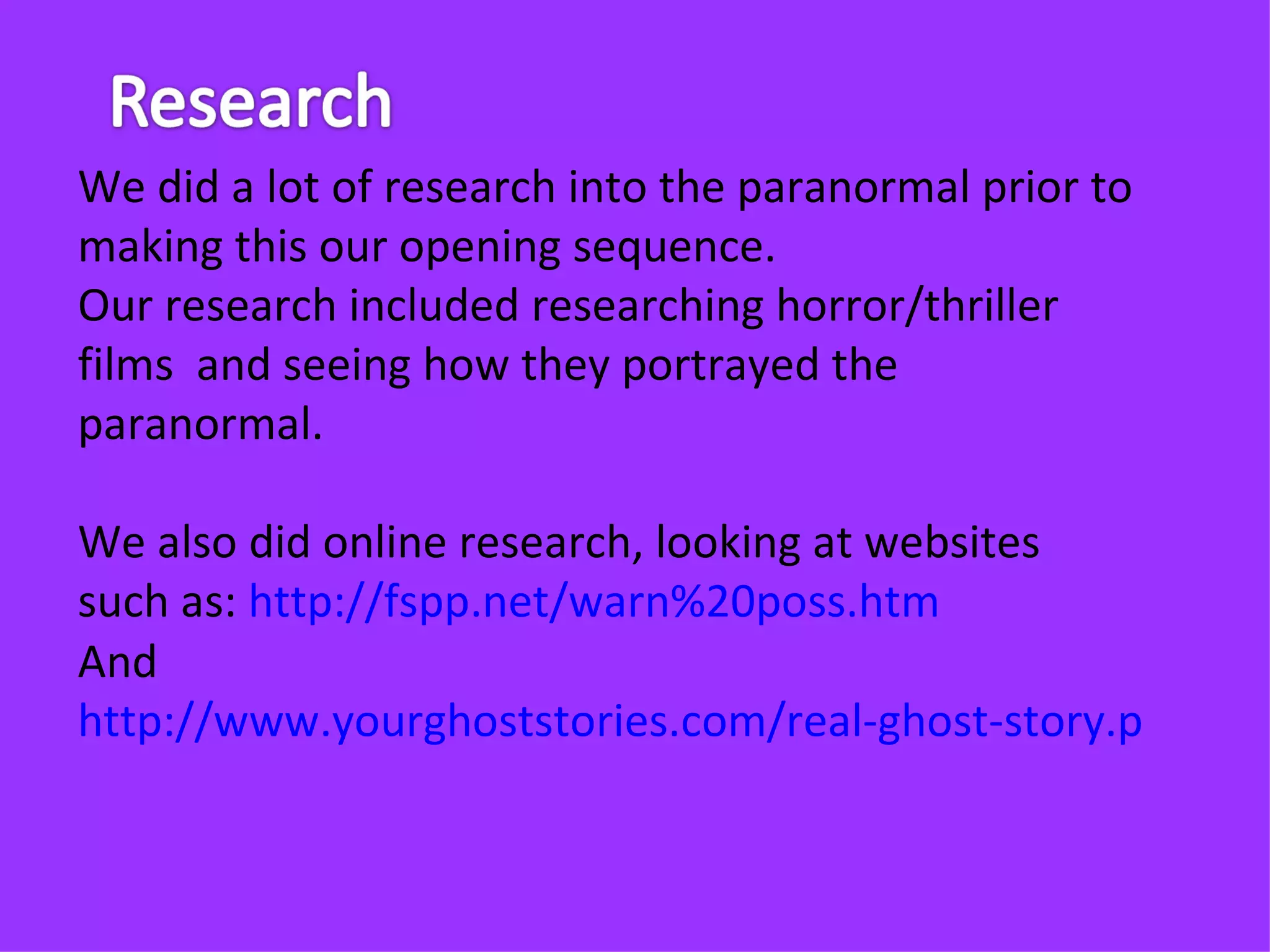 We did a lot of research into the paranormal prior to
making this our opening sequence.
Our research included researching horror/thriller
films and seeing how they portrayed the
paranormal.

We also did online research, looking at websites
such as: http://fspp.net/warn%20poss.htm
And
http://www.yourghoststories.com/real-ghost-story.php?sto
 