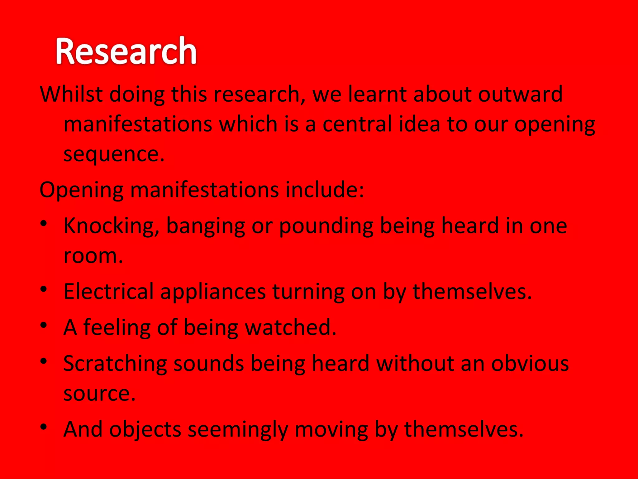 Whilst doing this research, we learnt about outward
  manifestations which is a central idea to our opening
  sequence.
Opening manifestations include:
• Knocking, banging or pounding being heard in one
  room.
• Electrical appliances turning on by themselves.
• A feeling of being watched.
• Scratching sounds being heard without an obvious
  source.
• And objects seemingly moving by themselves.
 