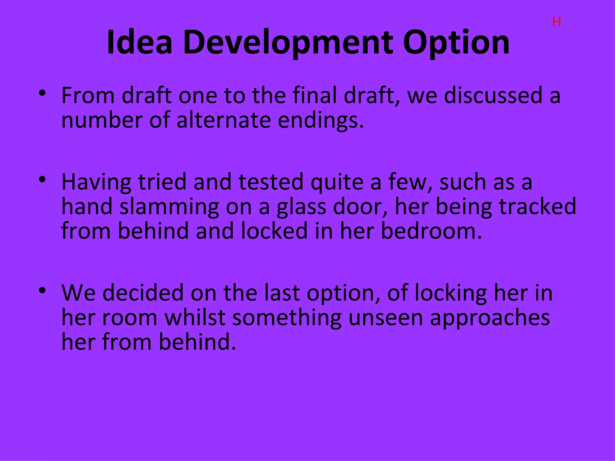 H
      Idea Development Option
• From draft one to the final draft, we discussed a
  number of alternate endings.

• Having tried and tested quite a few, such as a
  hand slamming on a glass door, her being tracked
  from behind and locked in her bedroom.

• We decided on the last option, of locking her in
  her room whilst something unseen approaches
  her from behind.
 